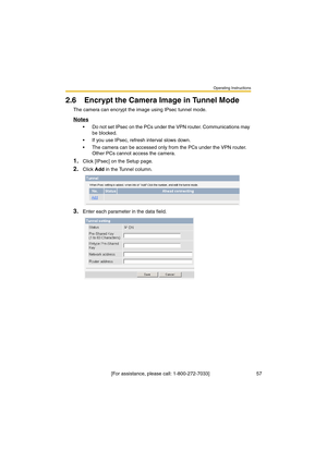 Page 57Operating Instructions
 [For assistance, please call: 1-800-272-7033]                                  57
2.6 Encrypt the Camera Image in Tunnel Mode
The camera can encrypt the image using IPsec tunnel mode.
Notes
•Do not set IPsec on the PCs under the VPN router. Communications may 
be blocked.
•If you use IPsec, refresh interval slows down.
•The camera can be accessed only from the PCs under the VPN router. 
Other PCs cannot access the camera.
1.Click [IPsec] on the Setup page.
2.Click Add in the...