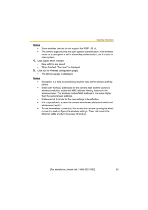 Page 63Operating Instructions
 [For assistance, please call: 1-800-272-7033]                                  63
Notes
•Some wireless devices do not support the WEP 152 bit.
•The camera supports only the open system authentication. If the wireless 
router or access point is set to shared key authentication, set it to auto or 
open system.
4.Click [Save] when finished.
•New settings are saved.
•When finished, Success! is displayed.
5.Click [Go to Wireless configuration page].
•The Wireless page is displayed....