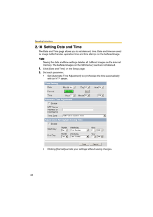 Page 68Operating Instructions
68
2.10 Setting Date and Time
The Date and Time page allows you to set date and time. Date and time are used 
for image buffer/transfer, operation time and time stamps on the buffered image.
Note
Saving the date and time settings deletes all buffered images on the internal 
memory. The buffered images on the SD memory card are not deleted.
1.Click [Date and Time] on the Setup page.
2.Set each parameter.
•Set [Automatic Time Adjustment] to synchronize the time automatically 
with an...