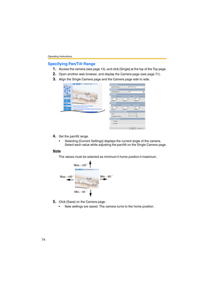 Page 74Operating Instructions
74
Specifying Pan/Tilt Range
1.
Access the camera (see page 13), and click [Single] at the top of the Top page.
2.Open another web browser, and display the Camera page (see page 71).
3.Align the Single Camera page and the Camera page side to side.
4.Set the pan/tilt range.
•Selecting [Current Settings] displays the current angle of the camera. 
Select each value while adjusting the pan/tilt on the Single Camera page.
Note
The values must be selected as minimum home position...