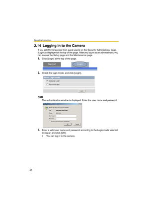 Page 80Operating Instructions
80
2.14 Logging in to the Camera
If you set [Permit access from guest users] on the Security: Administrator page, 
[Login] is displayed at the top of the page. After you log in as an administrator, you 
can access the Setup page and the Maintenance page.
1.Click [Login] at the top of the page.
2.Check the login mode, and click [Login].
Note
The authentication window is displayed. Enter the user name and password.
3.Enter a valid user name and password according to the Login mode...