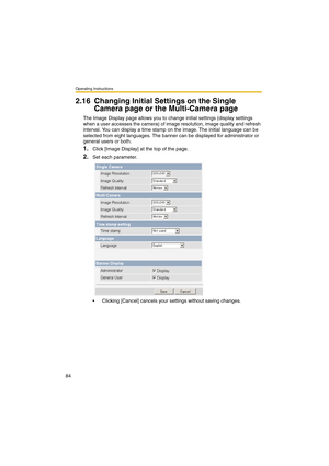 Page 84Operating Instructions
84
2.16 Changing Initial Settings on the Single 
Camera page or the Multi-Camera page
The Image Display page allows you to change initial settings (display settings 
when a user accesses the camera) of image resolution, image quality and refresh 
interval. You can display a time stamp on the image. The initial language can be 
selected from eight languages. The banner can be displayed for administrator or 
general users or both.
1.Click [Image Display] at the top of the page.
2.Set...