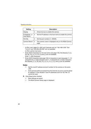 Page 88Operating Instructions
88
Notes
•Set the local IP address and port number for the camera on the same 
LAN.
•If the cameras will be accessed from the Internet, be sure to use the global 
IP address. In this situation, local IP addresses such as 192.168. x.x 
cannot be used.
4.Click [Save] when finished.
•New settings are saved.
•The Multi-Camera Setup page is displayed. Setting Description
Display•Check the box to enable the camera.
IP Address
*1 or 
Host Name*2•Set the IP address or the host name to...