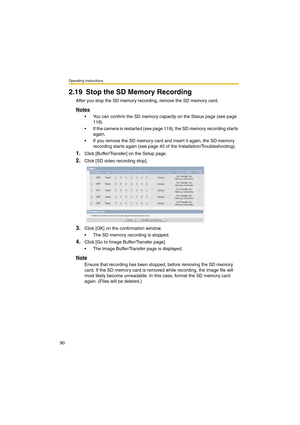 Page 90Operating Instructions
90
2.19 Stop the SD Memory Recording
After you stop the SD memory recording, remove the SD memory card.
Notes
•You can confirm the SD memory capacity on the Status page (see page 
118).
•If the camera is restarted (see page 119), the SD memory recording starts 
again.
•If you remove the SD memory card and insert it again, the SD memory 
recording starts again (see page 40 of the Installation/Troubleshooting).
1.Click [Buffer/Transfer] on the Setup page.
2.Click [SD video recording...