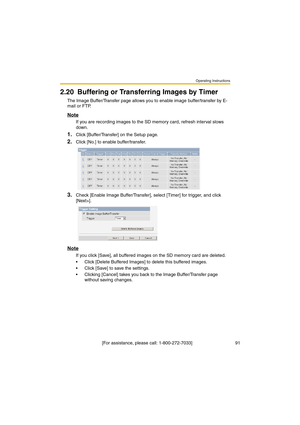 Page 91Operating Instructions
 [For assistance, please call: 1-800-272-7033]                                  91
2.20 Buffering or Transferring Images by Timer
The Image Buffer/Transfer page allows you to enable image buffer/transfer by E-
mail or FTP.
Note
If you are recording images to the SD memory card, refresh interval slows 
down.
1.Click [Buffer/Transfer] on the Setup page.
2.Click [No.] to enable buffer/transfer.
3.Check [Enable Image Buffer/Transfer], select [Timer] for trigger, and click 
[Next>]....