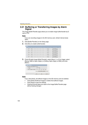 Page 100Operating Instructions
100
2.21 Buffering or Transferring Images by Alarm 
Signal
The Image Buffer/Transfer page allows you to enable image buffer/transfer by E-
mail or FTP.
Note
If you are recording images to the SD memory card, refresh interval slows 
down.
1.Click [Buffer/Transfer] on the Setup page.
2.Click [No.] to enable buffer/transfer.
3.Check [Enable Image Buffer/Transfer], select [Alarm 1 or 2] for trigger, select 
[Rising: GND to Open (High).] or [Falling: Open (High) to GND.] and click...