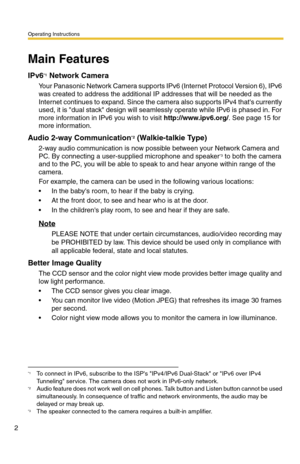 Page 2Operating Instructions
2
Main Features
IPv6*1 Network Camera
Your Panasonic Network Camera supports IPv6 (Internet Protocol Version 6), IPv6 
was created to address the additional IP addresses that will be needed as the 
Internet continues to expand. Since the camera also supports IPv4 thats currently 
used, it is dual stack design will seamlessly operate while IPv6 is phased in. For 
more information in IPv6 you wish to visit http://www.ipv6.org/. See page 15 for 
more information.
Audio 2-way...