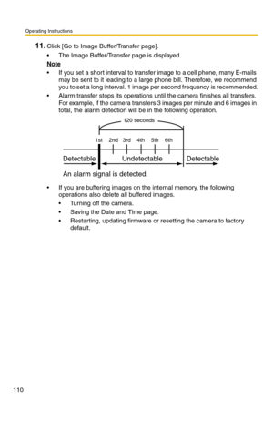 Page 110Operating Instructions
110
11.Click [Go to Image Buffer/Transfer page].
 The Image Buffer/Transfer page is displayed.
Note
 If you set a short interval to transfer image to a cell phone, many E-mails 
may be sent to it leading to a large phone bill. Therefore, we recommend 
you to set a long interval. 1 image per second frequency is recommended.
 Alarm transfer stops its operations until the camera finishes all transfers. 
For example, if the camera transfers 3 images per minute and 6 images in...