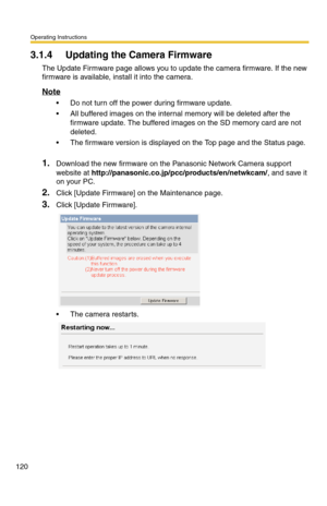 Page 120Operating Instructions
120
3.1.4 Updating the Camera Firmware
The Update Firmware page allows you to update the camera firmware. If the new 
firmware is available, install it into the camera.
Note
 Do not turn off the power during firmware update.
 All buffered images on the internal memory will be deleted after the 
firmware update. The buffered images on the SD memory card are not 
deleted.
 The firmware version is displayed on the Top page and the Status page.
1.Download the new firmware on the...