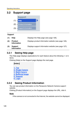 Page 126Operating Instructions
126
3.2 Support page
3.2.1 Seeing Help page
The Help page displays explanations for each feature about the following 1. to 6. 
items.
Clicking [Help] on the Support page displays the next page.
3.2.2 Seeing Product Information
You can see product information on the Panasonic Network Camera support 
website.
Clicking [Product Information] on the Support page displays the URL, click it.
Note
If the camera is not connected to the Internet, the website cannot be displayed.
Support...