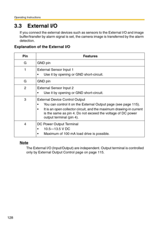 Page 128Operating Instructions
128
3.3 External I/O
If you connect the external devices such as sensors to the External I/O and image 
buffer/transfer by alarm signal is set, the camera image is transferred by the alarm 
detection.
Explanation of the External I/O
Note
The External I/O (Input/Output) are independent. Output terminal is controlled 
only by External Output Control page on page 115.
PinFeatures
GGND pin
1External Sensor Input 1
 Use it by opening or GND short-circuit.
GGND pin
2External Sensor...