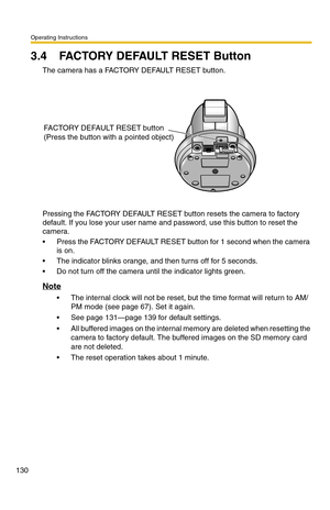 Page 130Operating Instructions
130
3.4 FACTORY DEFAULT RESET Button
The camera has a FACTORY DEFAULT RESET button.
Pressing the FACTORY DEFAULT RESET button resets the camera to factory 
default. If you lose your user name and password, use this button to reset the 
camera.
 Press the FACTORY DEFAULT RESET button for 1 second when the camera 
is on.
 The indicator blinks orange, and then turns off for 5 seconds.
 Do not turn off the camera until the indicator lights green.
Note
 The internal clock will not...