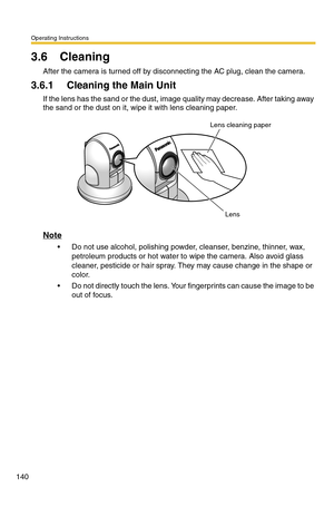 Page 140Operating Instructions
140
3.6 Cleaning
After the camera is turned off by disconnecting the AC plug, clean the camera.
3.6.1 Cleaning the Main Unit
If the lens has the sand or the dust, image quality may decrease. After taking away 
the sand or the dust on it, wipe it with lens cleaning paper.
Note
 Do not use alcohol, polishing powder, cleanser, benzine, thinner, wax, 
petroleum products or hot water to wipe the camera. Also avoid glass 
cleaner, pesticide or hair spray. They may cause change in the...