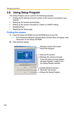 Page 142Operating Instructions
142
3.8 Using Setup Program
The Setup Program can be used for the following purposes.
 Finding the IP address and port number of the camera connected to your 
network.
 Setting up the camera automatically.
 Setting up the camera manually to a Static or a DHCP setting.
 Disabling IPsec.
 Displaying the Setup page.
Finding the camera
1.Insert the Setup CD-ROM into the CD-ROM drive of your PC.
 If the Panasonic Network Camera Setup window does not appear, click 
setup.exe on the...