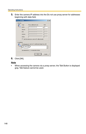 Page 148Operating Instructions
148
5.Enter the camera IP address into the Do not use proxy server for addresses 
beginning with data field.
6.Click [OK].
Note
 When accessing the camera via a proxy server, the Talk Button is displayed 
gray. Talk feature cannot be used. 