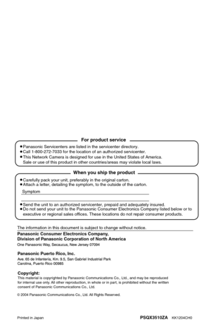 Page 160Panasonic Consumer Electronics Company, 
Division of Panasonic Corporation of North America
Printed in JapanPSQX3510ZA    KK1204CH0
2004 Panasonic Communications Co., Ltd. All Rights Reserved.
Panasonic Puerto Rico, Inc.
Carefully pack your unit, preferably in the original carton.
Attach a letter, detailing the symptom, to the outside of the carton.
Symptom
The information in this document is subject to change without notice.
Send the unit to an authorized servicenter, prepaid and adequately insured.
Do...