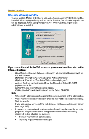 Page 18Operating Instructions
18
Security Warning window
To view a video (Motion JPEG) or to use audio feature, ActiveX® Controls must be 
installed. When trying to display a video for the first time, Security Warning window 
will be displayed. When using Windows XP or Windows 2000, log in as an 
administrator to install it.
If you cannot install ActiveX Controls or you cannot see the video in the 
Internet Explorer
 Click [Tools][Internet Options][Security] tab and click [Custom level] on 
the web browser....