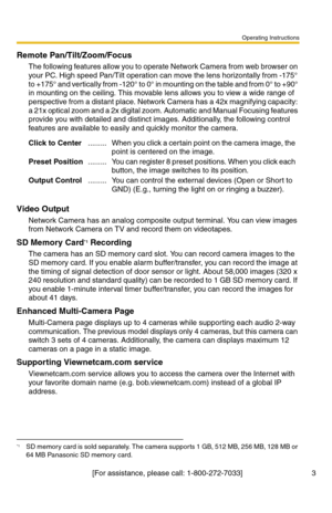 Page 3Operating Instructions
[For assistance, please call: 1-800-272-7033]                                 3
Remote Pan/Tilt/Zoom/Focus
The following features allow you to operate Network Camera from web browser on 
your PC. High speed Pan/Tilt operation can move the lens horizontally from -175° 
to +175° and vertically from -120° to 0° in mounting on the table and from 0° to +90° 
in mounting on the ceiling. This movable lens allows you to view a wide range of 
perspective from a distant place. Network Camera...
