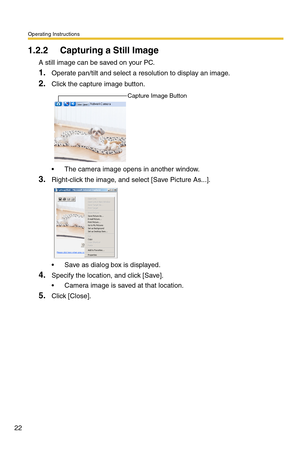 Page 22Operating Instructions
22
1.2.2 Capturing a Still Image
A still image can be saved on your PC.
1.Operate pan/tilt and select a resolution to display an image.
2.Click the capture image button.
 The camera image opens in another window.
3.Right-click the image, and select [Save Picture As...].
 Save as dialog box is displayed.
4.Specify the location, and click [Save].
 Camera image is saved at that location.
5.Click [Close].
Capture Image Button 