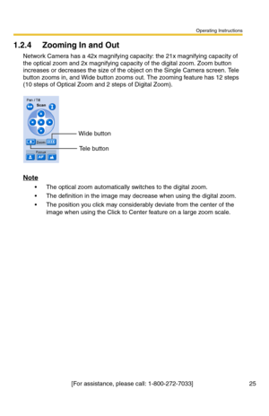 Page 25Operating Instructions
[For assistance, please call: 1-800-272-7033]                                 25
1.2.4 Zooming In and Out
Network Camera has a 42x magnifying capacity: the 21x magnifying capacity of 
the optical zoom and 2x magnifying capacity of the digital zoom. Zoom button 
increases or decreases the size of the object on the Single Camera screen. Tele 
button zooms in, and Wide button zooms out. The zooming feature has 12 steps 
(10 steps of Optical Zoom and 2 steps of Digital Zoom).
Note
...