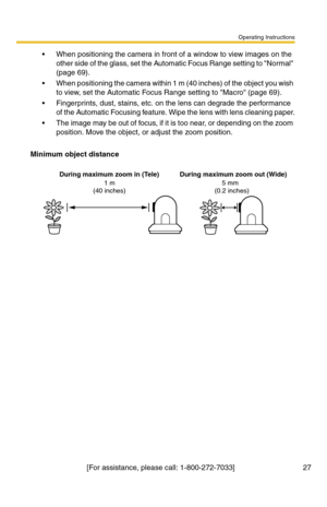 Page 27Operating Instructions
[For assistance, please call: 1-800-272-7033]                                 27
 When positioning the camera in front of a window to view images on the 
other side of the glass, set the Automatic Focus Range setting to Normal 
(page 69).
 When positioning the camera within 1 m (40 inches) of the object you wish 
to view, set the Automatic Focus Range setting to Macro (page 69).
 Fingerprints, dust, stains, etc. on the lens can degrade the performance 
of the Automatic Focusing...