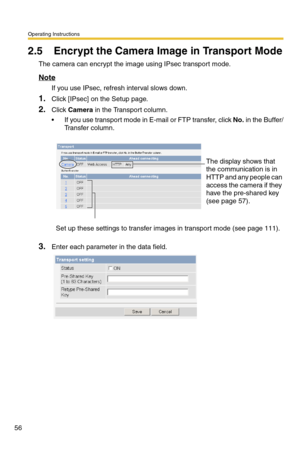 Page 56Operating Instructions
56
2.5 Encrypt the Camera Image in Transport Mode
The camera can encrypt the image using IPsec transport mode.
Note
If you use IPsec, refresh interval slows down.
1.Click [IPsec] on the Setup page.
2.Click Camera in the Transport column.
 If you use transport mode in E-mail or FTP transfer, click No. in the Buffer/
Transfer column.
3.Enter each parameter in the data field.
The display shows that 
the communication is in 
HTTP and any people can 
access the camera if they 
have the...