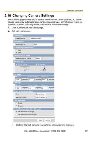 Page 69Operating Instructions
[For assistance, please call: 1-800-272-7033]                                 69
2.10 Changing Camera Settings
The Camera page allows you to set the camera name, white balance, AC power 
source frequency, automatic focus range, mounting type, pan/tilt range, return to 
specified position, color night view, and vertical resolution settings.
1.Click [Camera] on the Setup page.
2.Set each parameter.
 Clicking [Cancel] cancels your settings without saving changes.
NetworkCamera
Auto...