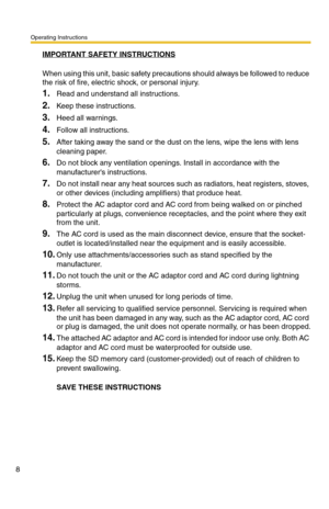 Page 8Operating Instructions
8
IMPORTANT SAFETY INSTRUCTIONS
When using this unit, basic safety precautions should always be followed to reduce 
the risk of fire, electric shock, or personal injury.
1.Read and understand all instructions.
2.Keep these instructions.
3.Heed all warnings.
4.Follow all instructions.
5.After taking away the sand or the dust on the lens, wipe the lens with lens 
cleaning paper.
6.Do not block any ventilation openings. Install in accordance with the 
manufacturers instructions.
7.Do...