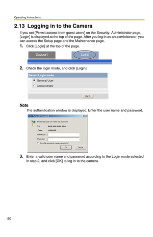 Page 80Operating Instructions
80
2.13 Logging in to the Camera
If you set [Permit access from guest users] on the Security: Administrator page, 
[Login] is displayed at the top of the page. After you log in as an administrator, you 
can access the Setup page and the Maintenance page.
1.Click [Login] at the top of the page.
2.Check the login mode, and click [Login].
Note
The authentication window is displayed. Enter the user name and password.
3.Enter a valid user name and password according to the Login mode...