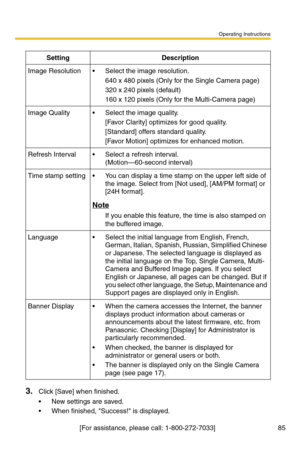 Page 85Operating Instructions
[For assistance, please call: 1-800-272-7033]                                 85
3.Click [Save] when finished.
 New settings are saved.
 When finished, Success! is displayed.
SettingDescription
Image Resolution Select the image resolution.
640 x 480 pixels (Only for the Single Camera page)
320 x 240 pixels (default)
160 x 120 pixels (Only for the Multi-Camera page)
Image Quality Select the image quality.
[Favor Clarity] optimizes for good quality.
[Standard] offers standard...
