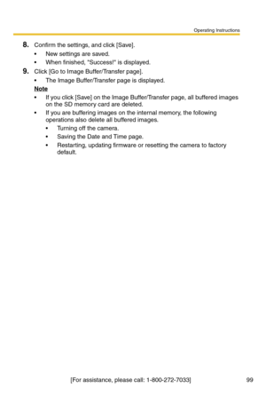 Page 99Operating Instructions
[For assistance, please call: 1-800-272-7033]                                 99
8.Confirm the settings, and click [Save].
 New settings are saved.
 When finished, Success! is displayed.
9.Click [Go to Image Buffer/Transfer page].
 The Image Buffer/Transfer page is displayed.
Note
 If you click [Save] on the Image Buffer/Transfer page, all buffered images 
on the SD memory card are deleted.
 If you are buffering images on the internal memory, the following 
operations also...