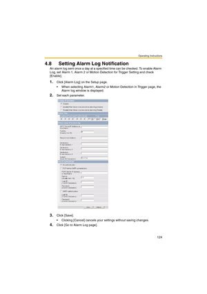 Page 124Operating Instructions
124
4.8 Setting Alarm Log Notification
An alarm log sent once a day at a specified time can be checked. To enable Alarm 
Log, set Alarm 1, Alarm 2 or Motion Detection for Trigger Setting and check 
[Enable].
1.Click [Alarm Log] on the Setup page.
 When selecting Alarm1, Alarm2 or Motion Detection in Trigger page, the 
Alarm log window is displayed.
2.Set each parameter.
3.Click [Save].
 Clicking [Cancel] cancels your settings without saving changes.
4.Click [Go to Alarm Log page]. 