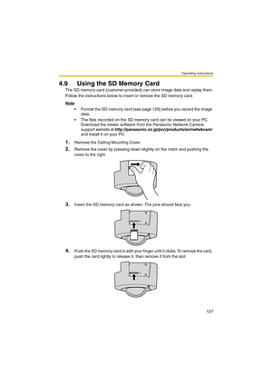 Page 127Operating Instructions
127
4.9 Using the SD Memory Card
The SD memory card (customer-provided) can store image data and replay them.
Follow the instructions below to insert or remove the SD memory card.
Note
 Format the SD memory card (see page 129) before you record the image 
data.
 The files recorded on the SD memory card can be viewed on your PC. 
Download the viewer software from the Panasonic Network Camera 
support website at http://panasonic.co.jp/pcc/products/en/netwkcam/ 
and install it on...