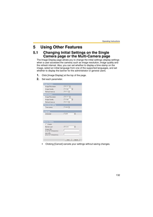 Page 132Operating Instructions
132
5 Using Other Features
5.1 Changing Initial Settings on the Single 
Camera page or the Multi-Camera page
The Image Display page allows you to change the initial settings (display settings 
when a user accesses the camera) such as image resolution, image quality and 
the refresh interval. Also, you can set whether to display a time stamp on the 
image, select an initial language from one of the supported languages, and set 
whether to display the banner for the administrator or...