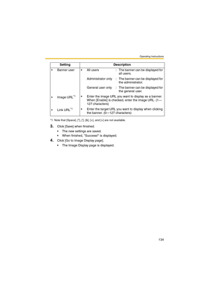 Page 134Operating Instructions
134
3.Click [Save] when finished.
 The new settings are saved.
 When finished, Success! is displayed.
4.Click [Go to Image Display page].
 The Image Display page is displayed.  Banner  user  All  users : The banner can be displayed for 
all users.
Administrator  only : The banner can be displayed for 
the administrator.
General  user  only : The banner can be displayed for 
the general user.
 Image URL
*1 Enter the image URL you want to display as a banner. 
When [Enable] is...