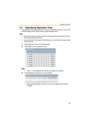 Page 137Operating Instructions
137
5.3 Specifying Operation Time
The Operation Time page allows you to limit the time that the camera is in use. The 
camera image turns to a gray screen outside operation time.
Note
 Your privacy may be compromised if the time period is set incorrectly. Confirm 
the time period after the setup.
 If you access the camera as an administrator, you can view the image outside 
the time period.
1.Click [Operation Time] on the Setup page.
2.Click a No. to set the operation time.
Note...