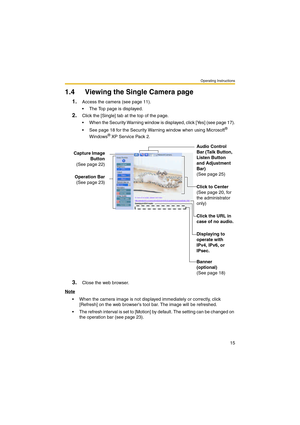 Page 15Operating Instructions
15
1.4 Viewing the Single Camera page
1.Access the camera (see page 11).
 The Top page is displayed.
2.Click the [Single] tab at the top of the page.
 When the Security Warning window is displayed, click [Yes] (see page 17).
 See page 18 for the Security Warning window when using Microsoft
® 
Windows® XP Service Pack 2.
3.Close the web browser.
Note
 When the camera image is not displayed immediately or correctly, click 
[Refresh] on the web browsers tool bar. The image will be...