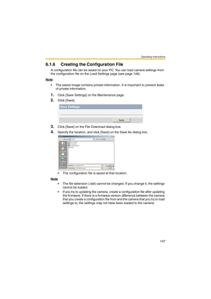 Page 147Operating Instructions
147
6.1.6 Creating the Configuration File
A configuration file can be saved on your PC. You can load camera settings from 
the configuration file on the Load Settings page (see page 148).
Note
 The saved image contains private information. It is important to prevent leaks 
of private information.
1.Click [Save Settings] on the Maintenance page.
2.Click [Save].
3.Click [Save] on the File Download dialog box.
4.Specify the location, and click [Save] on the Save As dialog box.
 The...