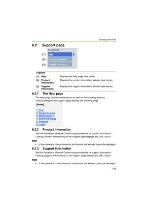 Page 150Operating Instructions
150
6.2 Support page
6.2.1 The Help page
The Help page displays explanations for each of the following features.
Clicking [Help] on the Support page displays the following page.
6.2.2 Product Information
See the Panasonic Network Camera support website for product information.
Clicking [Product Information] on the Support page displays the URL, click it.
Note
 If the camera is not connected to the Internet, the website cannot be displayed.
6.2.3 Support Information
See the...