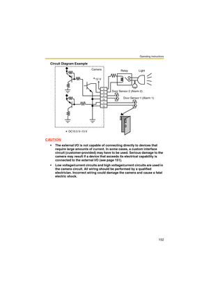 Page 152Operating Instructions
152
Circuit Diagram Example
CAUTION
 The external I/O is not capable of connecting directly to devices that 
require large amounts of current. In some cases, a custom interface 
circuit (customer-provided) may have to be used. Serious damage to the 
camera may result if a device that exceeds its electrical capability is 
connected to the external I/O (see page 151).
 Low voltage/current circuits and high voltage/current circuits are used in 
the camera circuit. All wiring should...