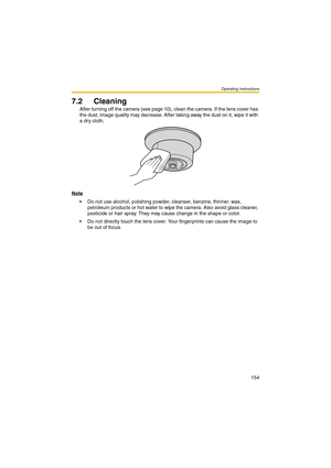 Page 154Operating Instructions
154
7.2 Cleaning
After turning off the camera (see page 10), clean the camera. If the lens cover has 
the dust, image quality may decrease. After taking away the dust on it, wipe it with 
a dry cloth.
Note
 Do not use alcohol, polishing powder, cleanser, benzine, thinner, wax, 
petroleum products or hot water to wipe the camera. Also avoid glass cleaner, 
pesticide or hair spray. They may cause change in the shape or color.
 Do not directly touch the lens cover. Your fingerprints...