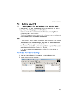 Page 162Operating Instructions
162
7.5 Setting Your PC
7.5.1 Setting Proxy Server Settings on a Web Browser 
If a proxy server is not used, these settings are not required. If you are using a 
proxy server, perform the proxy server settings below.
 To communicate with a camera installed within a LAN, changing the web 
browser settings is recommended.
 The firewall of a proxy server in a corporate environment may prevent access 
to the camera. Consult your network administrator.
Note
 A proxy server is used to...