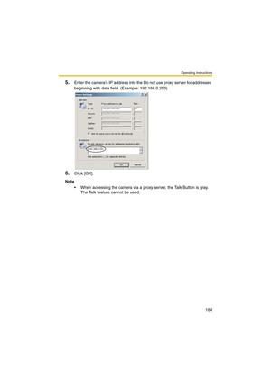 Page 164Operating Instructions
164
5.Enter the camera’s IP address into the Do not use proxy server for addresses 
beginning with data field. (Example: 192.168.0.253)
6.Click [OK].
Note
 When accessing the camera via a proxy server, the Talk Button is gray. 
The Talk feature cannot be used. 