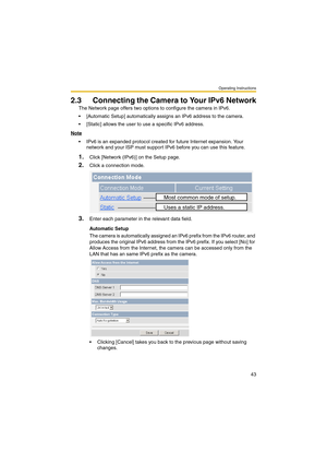 Page 43Operating Instructions
43
2.3 Connecting the Camera to Your IPv6 Network
The Network page offers two options to configure the camera in IPv6.
 [Automatic Setup] automatically assigns an IPv6 address to the camera.
 [Static] allows the user to use a specific IPv6 address.
Note
 IPv6 is an expanded protocol created for future Internet expansion. Your 
network and your ISP must support IPv6 before you can use this feature.
1.Click [Network (IPv6)] on the Setup page.
2.Click a connection mode.
3.Enter...