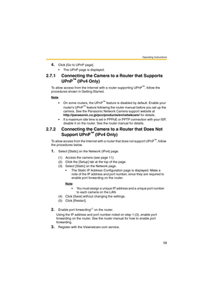 Page 58Operating Instructions
58
4.Click [Go to UPnP page].
 The UPnP page is displayed.
2.7.1 Connecting the Camera to a Router that Supports 
UPnP
™ (IPv4 Only)
To allow access from the Internet with a router supporting UPnP™, follow the 
procedures shown in Getting Started.
Note
 On some routers, the UPnP™ feature is disabled by default. Enable your 
routers UPnP™ feature following the router manual before you set up the 
camera. See the Panasonic Network Camera support website at...