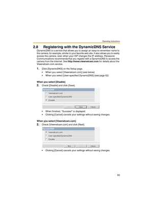 Page 60Operating Instructions
60
2.8 Registering with the DynamicDNS Service
DynamicDNS is a service that allows you to assign an easy-to-remember name to 
the camera, for example, similar to your favorite web site. It also allows you to easily 
access the camera, even when your ISP changes the IP address. Panasonic 
Communications recommends that you register with a DynamicDNS to access the 
camera from the Internet. See http://www.viewnetcam.com for details about the 
Viewnetcam.com service.
1.Click...