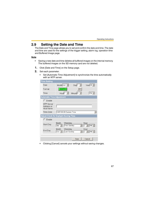 Page 67Operating Instructions
67
2.9 Setting the Date and Time
The Date and Time page allows you to set and confirm the date and time. The date 
and time are used for the settings of the trigger setting, alarm log, operation time 
and Buffered Image page.
Note
 Saving a new date and time deletes all buffered images on the internal memory. 
The buffered images on the SD memory card are not deleted.
1.Click [Date and Time] on the Setup page.
2.Set each parameter.
 Set [Automatic Time Adjustment] to synchronize...