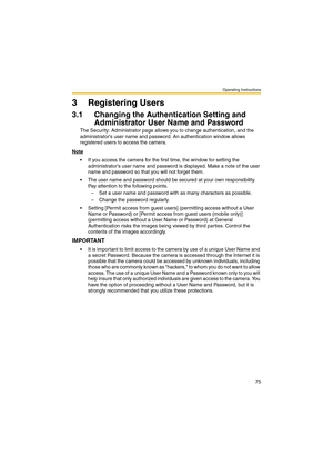 Page 75Operating Instructions
75
3 Registering Users
3.1 Changing the Authentication Setting and 
Administrator User Name and Password
The Security: Administrator page allows you to change authentication, and the 
administrators user name and password. An authentication window allows 
registered users to access the camera.
Note
 If you access the camera for the first time, the window for setting the 
administrators user name and password is displayed. Make a note of the user 
name and password so that you will...