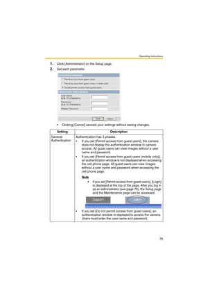 Page 76Operating Instructions
76
1.Click [Administrator] on the Setup page.
2.Set each parameter.
 Clicking [Cancel] cancels your settings without saving changes.
Setting Description
General 
AuthenticationAuthentication has 3 phases.
 If you set [Permit access from guest users], the camera 
does not display the authentication window in camera 
access. All guest users can view images without a user 
name and password.
 If you set [Permit access from guest users (mobile only)], 
an authentication window is...