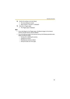 Page 93Operating Instructions
93
8.Confirm the settings, and click [Save].
 The new settings are saved.
 When finished, Success! is displayed.
9.Click [Go to Trigger page].
 The Trigger page is displayed.
Note
 If you click [Save] on the Trigger page, all buffered images on the internal 
memory and SD memory card are deleted.
 If you are buffering images to the internal memory, the following operations also 
delete all buffered images.
– Turning off or restarting the camera.
– Updating the camera.
–...